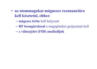 • az atommagokat mágneses rezonanciára
kell késztetni, ehhez:
– mágeses térbe kell helyezni
– RF besugárzással a magspineket gerjeszteni kell
– a válaszjelet (FID) analizáljuk
 