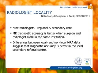 AMSTERDAM / THE NETHERLANDS
www.esska-congress.org
RADIOLOGIST LOCALITY
• Nine radiologists - regional & secondary care
• MR diagnostic accuracy is better when surgeon and
radiologist work in the same institution.
• Differences between local- and non-local MRA data
suggest that diagnostic accuracy is better in the local
secondary referral centre.
18
N Karlson, J Geoghan, L Funk; SECEC 2011
 