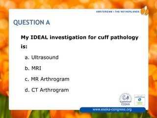 AMSTERDAM / THE NETHERLANDS
www.esska-congress.org
4
QUESTION A
My IDEAL investigation for cuff pathology
is:
a. Ultrasound
b. MRI
c. MR Arthrogram
d. CT Arthrogram
 