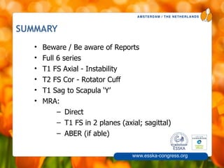 AMSTERDAM / THE NETHERLANDS
www.esska-congress.org
SUMMARY
46
• Beware / Be aware of Reports
• Full 6 series
• T1 FS Axial - Instability
• T2 FS Cor - Rotator Cuff
• T1 Sag to Scapula ‘Y’
• MRA:
– Direct
– T1 FS in 2 planes (axial; sagittal)
– ABER (if able)
 