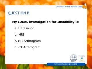AMSTERDAM / THE NETHERLANDS
www.esska-congress.org
5
QUESTION B
My IDEAL investigation for Instability is:
a. Ultrasound
b. MRI
c. MR Arthrogram
d. CT Arthrogram
 