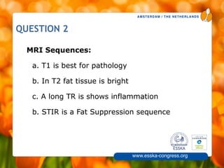 AMSTERDAM / THE NETHERLANDS
www.esska-congress.org
7
QUESTION 2
MRI Sequences:
a. T1 is best for pathology
b. In T2 fat tissue is bright
c. A long TR is shows inflammation
b. STIR is a Fat Suppression sequence
 