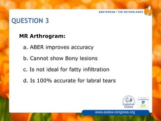 AMSTERDAM / THE NETHERLANDS
www.esska-congress.org
8
QUESTION 3
MR Arthrogram:
a. ABER improves accuracy
b. Cannot show Bony lesions
c. Is not ideal for fatty infiltration
d. Is 100% accurate for labral tears
 
