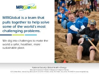 MRIGlobal is a team that
pulls together to help solve
some of the world's most
challenging problems.
We dig into challenges to make the
world a safer, healthier, more
sustainable place.
National Security Global Health • Energy
Missouri • Colorado • Florida • Maryland • Virginia • Kansas
425 Volker Blvd., Kansas City, Missouri 64112-2241 • Phone: (816) 753-7600, Fax: (816) 753-8420 • www.mriglobal.org
 
