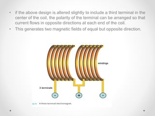 • if the above design is altered slightly to include a third terminal in the
center of the coil, the polarity of the terminal can be arranged so that
current flows in opposite directions at each end of the coil.
• This generates two magnetic fields of equal but opposite direction.
 