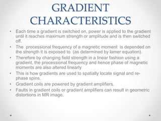 GRADIENT
CHARACTERISTICS
• Each time a gradient is switched on, power is applied to the gradient
until it reaches maximum strength or amplitude and is then switched
off.
• The processional frequency of a magnetic moment is depended on
the strength it is exposed to (as determined by lamer equation).
• Therefore by changing field strength in a linear fashion using a
gradient, the processional frequency and hence phase of magnetic
moments are also altered linearly
• This is how gradients are used to spatially locate signal and re-
phase spins.
• Gradient coils are powered by gradient amplifiers.
• Faults in gradient coils or gradient amplifiers can result in geometric
distortions in MR image.
 