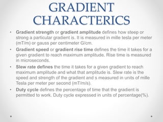 GRADIENT
CHARACTERICS
• Gradient strength or gradient amplitude defines how steep or
strong a particular gradient is. It is measured in mille tesla per meter
(mT/m) or gauss per centimeter G/cm.
• Gradient speed or gradient rise time defines the time it takes for a
given gradient to reach maximum amplitude. Rise time is measured
in microseconds.
• Slew rate defines the time it takes for a given gradient to reach
maximum amplitude and what that amplitude is. Slew rate is the
speed and strength of the gradient and s measured in units of mille
Tesla per meter per second (mT/m/s).
• Duty cycle defines the percentage of time that the gradient is
permitted to work. Duty cycle expressed in units of percentage(%).
 