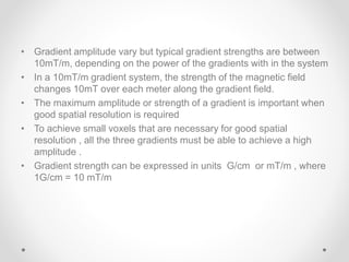 • Gradient amplitude vary but typical gradient strengths are between
10mT/m, depending on the power of the gradients with in the system
• In a 10mT/m gradient system, the strength of the magnetic field
changes 10mT over each meter along the gradient field.
• The maximum amplitude or strength of a gradient is important when
good spatial resolution is required
• To achieve small voxels that are necessary for good spatial
resolution , all the three gradients must be able to achieve a high
amplitude .
• Gradient strength can be expressed in units G/cm or mT/m , where
1G/cm = 10 mT/m
 