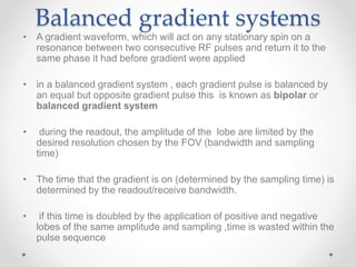 Balanced gradient systems
• A gradient waveform, which will act on any stationary spin on a
resonance between two consecutive RF pulses and return it to the
same phase it had before gradient were applied
• in a balanced gradient system , each gradient pulse is balanced by
an equal but opposite gradient pulse this is known as bipolar or
balanced gradient system
• during the readout, the amplitude of the lobe are limited by the
desired resolution chosen by the FOV (bandwidth and sampling
time)
• The time that the gradient is on (determined by the sampling time) is
determined by the readout/receive bandwidth.
• if this time is doubled by the application of positive and negative
lobes of the same amplitude and sampling ,time is wasted within the
pulse sequence
 
