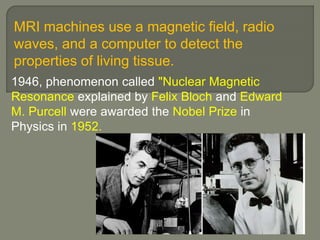 MRI machines use a magnetic field, radio
waves, and a computer to detect the
properties of living tissue.
1946, phenomenon called "Nuclear Magnetic
Resonance explained by Felix Bloch and Edward
M. Purcell were awarded the Nobel Prize in
Physics in 1952.
 
