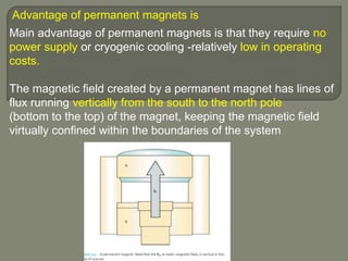 Advantage of permanent magnets is
Main advantage of permanent magnets is that they require no
power supply or cryogenic cooling -relatively low in operating
costs.
The magnetic field created by a permanent magnet has lines of
flux running vertically from the south to the north pole
(bottom to the top) of the magnet, keeping the magnetic field
virtually confined within the boundaries of the system
 