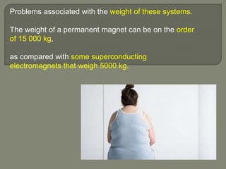 Problems associated with the weight of these systems.
The weight of a permanent magnet can be on the order
of 15 000 kg,
as compared with some superconducting
electromagnets that weigh 5000 kg.
 