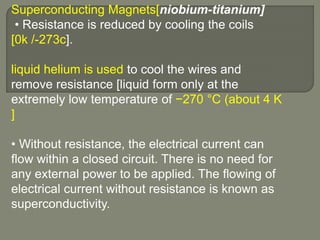 Superconducting Magnets[niobium-titanium]
• Resistance is reduced by cooling the coils
[0k /-273c].
liquid helium is used to cool the wires and
remove resistance [liquid form only at the
extremely low temperature of −270 °C (about 4 K
]
• Without resistance, the electrical current can
flow within a closed circuit. There is no need for
any external power to be applied. The flowing of
electrical current without resistance is known as
superconductivity.
 