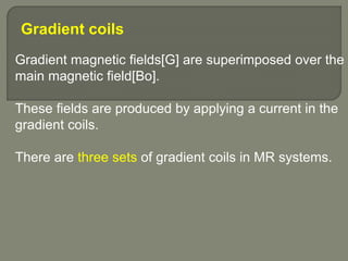 Gradient coils
Gradient magnetic fields[G] are superimposed over the
main magnetic field[Bo].
These fields are produced by applying a current in the
gradient coils.
There are three sets of gradient coils in MR systems.
 