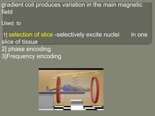 gradient coil produces variation in the main magnetic
field
Used to
1] selection of slice -selectively excite nuclei in one
slice of tissue
2] phase encoding
3]Frequency encoding
 
