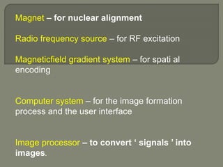 Magnet – for nuclear alignment
Radio frequency source – for RF excitation
Magneticfield gradient system – for spati al
encoding
Computer system – for the image formation
process and the user interface
Image processor – to convert ‘ signals ’ into
images.
 