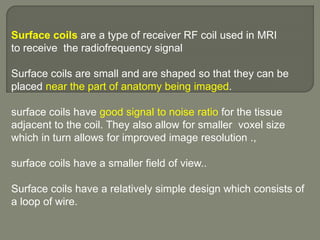 Surface coils are a type of receiver RF coil used in MRI
to receive the radiofrequency signal
Surface coils are small and are shaped so that they can be
placed near the part of anatomy being imaged.
surface coils have good signal to noise ratio for the tissue
adjacent to the coil. They also allow for smaller voxel size
which in turn allows for improved image resolution .,
surface coils have a smaller field of view..
Surface coils have a relatively simple design which consists of
a loop of wire.
 