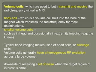 Volume coils which are used to both transmit and receive the
radiofrequency signal in MRI.
body coil – which is a volume coil built into the bore of the
magnet which transmits the radiofrequency for most
examinations.
smaller volume coils –
such as in head and occasionally in extremity imaging (e.g. the
knees).
Typical head imaging makes used of head coils, or birdcage
coils
Volume coils generally have a homogenous RF excitation
across a large volume.,
downside of receiving a lot of noise when the target region of
interest is small.
 