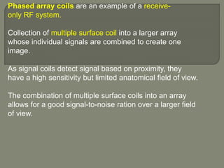 Phased array coils are an example of a receive-
only RF system.
Collection of multiple surface coil into a larger array
whose individual signals are combined to create one
image.
As signal coils detect signal based on proximity, they
have a high sensitivity but limited anatomical field of view.
The combination of multiple surface coils into an array
allows for a good signal-to-noise ration over a larger field
of view.
 