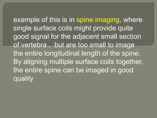 example of this is in spine imaging, where
single surface coils might provide quite
good signal for the adjacent small section
of vertebra , but are too small to image
the entire longitudinal length of the spine.
By aligning multiple surface coils together,
the entire spine can be imaged in good
quality
 