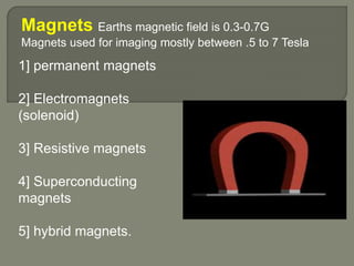 Magnets Earths magnetic field is 0.3-0.7G
Magnets used for imaging mostly between .5 to 7 Tesla
1] permanent magnets
2] Electromagnets
(solenoid)
3] Resistive magnets
4] Superconducting
magnets
5] hybrid magnets.
 