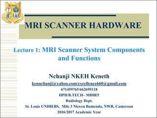 MRI SCANNER HARDWARE
Lecture 1: MRI Scanner System Components
and Functions
Nchanji NKEH Keneth
kennchanji@yahoo.com/excellence660@gmail.com
671459765/662695118
HPD/B.TECH– MDIRT
Radiology Dept.
St. Louis UNIHEBS, Mile 3 Nkwen Bamenda, NWR, Cameroon
2016/2017 Academic Year
 