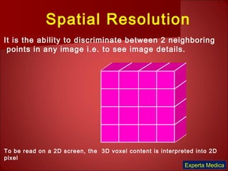 Spatial Resolution
It is the ability to discriminate between 2 neighboring
points in any image i.e. to see image details.
To be read on a 2D screen, the 3D voxel content is interpreted into 2D
pixel
Experta Medica
 