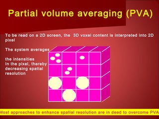 To be read on a 2D screen, the 3D voxel content is interpreted into 2D
pixel
The system averages
the intensities
In the pixel, thereby
decreasing spatial
resolution
Partial volume averaging (PVA)
Most approaches to enhance spatial resolution are in deed to overcome PVA
 