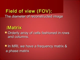 Field of view (FOV):Field of view (FOV):
The diameter of reconstructed imageThe diameter of reconstructed image
MatrixMatrix::
 Orderly array of cells fashioned in rowsOrderly array of cells fashioned in rows
and columns.and columns.
 In MRI, we have a frequency matrix &In MRI, we have a frequency matrix &
a phase matrixa phase matrix
 