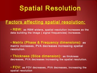 Spatial Resolution
Factors affecting spatial resolution:
• RBW: as RBW widens, spatial resolution increases as the
data building the image ( signal frequencies) increases.
• Matrix (Phase & Frequency dimensions): as
matrix increases, PVA decreases increasing spatial
resolution.
• Thickness (Slice dimension): as thickness
decreases, PVA decreases increasing the spatial resolution.
• FOV: as FOV decreases, PVA decreases, increasing the
spatial resolution
 