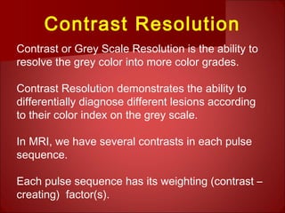 Contrast Resolution
Contrast or Grey Scale Resolution is the ability to
resolve the grey color into more color grades.
Contrast Resolution demonstrates the ability to
differentially diagnose different lesions according
to their color index on the grey scale.
In MRI, we have several contrasts in each pulse
sequence.
Each pulse sequence has its weighting (contrast –
creating) factor(s).
 