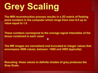 Grey Scaling
The MRI reconstruction process results in a 2D matrix of floating
point numbers in the computer which range from near 0.0 up to
value equal to 1.0
These numbers correspond to the average signal intensities of the
tissue contained in each voxel
The MR images are normalized and truncated to integer values that
encompass 4096 values, between -1000 and 3095 (typically)
Rescaling these values to definite shades of grey produces the
Grey Scale.
 