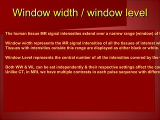 Window width / window levelWindow width / window level
The human tissue MR signal intenseties extend over a narrow range (window) of t
Window width represents the MR signal intensities of all the tissues of interest wh
Tissues with intensities outside this range are displayed as either black or white.
Window Level represents the central number of all the intensities covered by the w
Both WW & WL can be set independently & their respective settings affect the con
Unlike CT, in MRI, we have multiple contrasts in each pulse sequence with differen
 