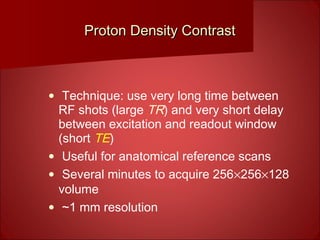 Proton Density ContrastProton Density Contrast
• Technique: use very long time between
RF shots (large TR) and very short delay
between excitation and readout window
(short TE)
• Useful for anatomical reference scans
• Several minutes to acquire 256×256×128
volume
• ~1 mm resolution
 