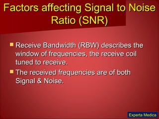 Factors affecting Signal to NoiseFactors affecting Signal to Noise
Ratio (SNR)Ratio (SNR)
 Receive Bandwidth (RBW) describes theReceive Bandwidth (RBW) describes the
window of frequencies, the receive coilwindow of frequencies, the receive coil
tuned to receive.tuned to receive.
 The received frequencies are of bothThe received frequencies are of both
Signal & Noise.Signal & Noise.
Experta Medica
 