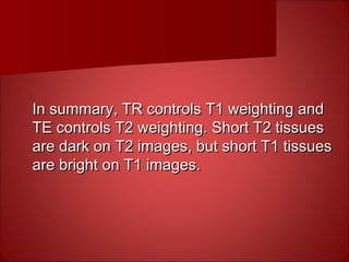 In summary, TR controls T1 weighting andIn summary, TR controls T1 weighting and
TE controls T2 weighting. Short T2 tissuesTE controls T2 weighting. Short T2 tissues
are dark on T2 images, but short T1 tissuesare dark on T2 images, but short T1 tissues
are bright on T1 images.are bright on T1 images.
 