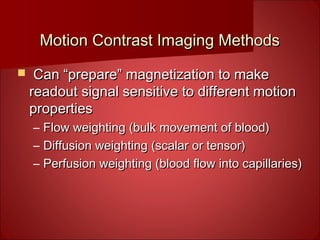 Motion Contrast Imaging MethodsMotion Contrast Imaging Methods
 Can “prepare” magnetization to makeCan “prepare” magnetization to make
readout signal sensitive to different motionreadout signal sensitive to different motion
propertiesproperties
– Flow weighting (bulk movement of blood)Flow weighting (bulk movement of blood)
– Diffusion weighting (scalar or tensor)Diffusion weighting (scalar or tensor)
– Perfusion weighting (blood flow into capillaries)Perfusion weighting (blood flow into capillaries)
 