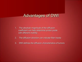 Advantages of DWIAdvantages of DWI
1.1. The absolute magnitude of the diffusionThe absolute magnitude of the diffusion
coefficient can help determine proton poolscoefficient can help determine proton pools
with different mobilitywith different mobility
2.2. The diffusion direction can indicate fiber tracksThe diffusion direction can indicate fiber tracks
3.3. DWI defines the diffusion characteristics of tumorsDWI defines the diffusion characteristics of tumors
 