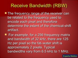 Receive Bandwidth (RBW)Receive Bandwidth (RBW)
 The frequency range of the receiver canThe frequency range of the receiver can
be related to the frequency used tobe related to the frequency used to
encode each pixel and thereforeencode each pixel and therefore
determine the extent of the chemical-shiftdetermine the extent of the chemical-shift
artifact.artifact.
 For example, for a 256 frequency matrixFor example, for a 256 frequency matrix
and bandwidth of 32 kHz, there are 125and bandwidth of 32 kHz, there are 125
Hz per pixel so the fat–water shift isHz per pixel so the fat–water shift is
approximately 2 pixels. Typicalapproximately 2 pixels. Typical
bandwidths vary from 6.5 kHz to 1 MHz.bandwidths vary from 6.5 kHz to 1 MHz.
Experta Medica
 
