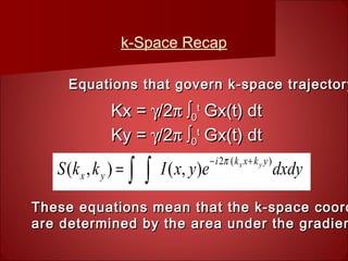 k-Space Recap
Kx =Kx = γγ/2/2π ∫π ∫00
tt
Gx(t) dtGx(t) dt
Ky =Ky = γγ/2/2π ∫π ∫00
tt
Gx(t) dtGx(t) dt
Equations that govern k-space trajectoryEquations that govern k-space trajectory
These equations mean that the k-space coordThese equations mean that the k-space coord
are determined by the area under the gradienare determined by the area under the gradien
dxdyeyxIkkS
ykxki
yx
yx )(2
),(),(
+−
∫∫=
π
 