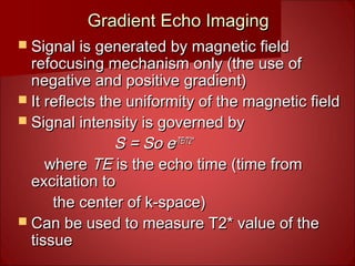 Gradient Echo ImagingGradient Echo Imaging
 Signal is generated by magnetic fieldSignal is generated by magnetic field
refocusing mechanism only (the use ofrefocusing mechanism only (the use of
negative and positive gradient)negative and positive gradient)
 It reflects the uniformity of the magnetic fieldIt reflects the uniformity of the magnetic field
 Signal intensity is governed bySignal intensity is governed by
S = So eS = So e-TE/T2*-TE/T2*
wherewhere TETE is the echo time (time fromis the echo time (time from
excitation toexcitation to
the center of k-space)the center of k-space)
 Can be used to measure T2* value of theCan be used to measure T2* value of the
tissuetissue
 