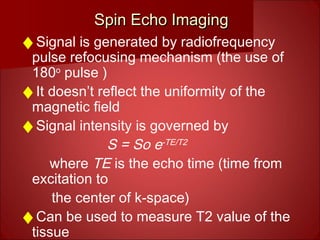 Spin Echo ImagingSpin Echo Imaging
♦Signal is generated by radiofrequency
pulse refocusing mechanism (the use of
180o
pulse )
♦It doesn’t reflect the uniformity of the
magnetic field
♦Signal intensity is governed by
S = So e-TE/T2
where TE is the echo time (time from
excitation to
the center of k-space)
♦Can be used to measure T2 value of the
tissue
 