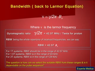Bandwidth ( back to Larmor Equation)
ν = γ/2π Βο
Where ν is the larmor frequency
Gyromagnetic ratioGyromagnetic ratio γ/2π = 42.57 MHz / Tesla for proton= 42.57 MHz / Tesla for proton
RBWRBW being the whole repertoire of received frequencies, we can say:being the whole repertoire of received frequencies, we can say:
RBW = 42.57RBW = 42.57 Βο
For 1T systems, RBW should be in the range of 42.57 KHzFor 1T systems, RBW should be in the range of 42.57 KHz
For 1.5T systems, RBW is in the range of 64 KHzFor 1.5T systems, RBW is in the range of 64 KHz
For 3T systems, RBW is in the range of 128 KHzFor 3T systems, RBW is in the range of 128 KHz
The question is how can we select the suitable RBW from these ranges & is itThe question is how can we select the suitable RBW from these ranges & is it
dependable on the pulse sequence?dependable on the pulse sequence?
Experta Medica
 