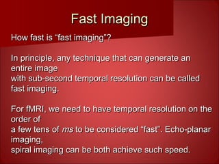 Fast ImagingFast Imaging
How fast is “fast imaging”?How fast is “fast imaging”?
In principle, any technique that can generate anIn principle, any technique that can generate an
entire imageentire image
with sub-second temporal resolution can be calledwith sub-second temporal resolution can be called
fast imaging.fast imaging.
For fMRI, we need to have temporal resolution on theFor fMRI, we need to have temporal resolution on the
order oforder of
a few tens ofa few tens of msms to be considered “fast”. Echo-planarto be considered “fast”. Echo-planar
imaging,imaging,
spiral imaging can be both achieve such speed.spiral imaging can be both achieve such speed.
 