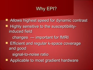 Why EPI?Why EPI?
 Allows highest speed for dynamic contrastAllows highest speed for dynamic contrast
 Highly sensitive to the susceptibility-Highly sensitive to the susceptibility-
induced fieldinduced field
changes --- important for fMRIchanges --- important for fMRI
 Efficient and regular k-space coverageEfficient and regular k-space coverage
and goodand good
signal-to-noise ratiosignal-to-noise ratio
 Applicable to most gradient hardwareApplicable to most gradient hardware
 