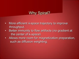 Why Spiral?Why Spiral?
• More efficientMore efficient kk-space trajectory to improve-space trajectory to improve
throughput.throughput.
• Better immunity to flow artifacts (no gradient atBetter immunity to flow artifacts (no gradient at
the center of k-space)the center of k-space)
• Allows more room for magnetization preparation,Allows more room for magnetization preparation,
such as diffusion weighting.such as diffusion weighting.
 