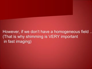 However, if we don’t have a homogeneous field …
(That is why shimming is VERY important
in fast imaging)
 