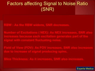 Factors affecting Signal to Noise Ratio
(SNR)
RBW : As the RBW widens, SNR decreases.
Number of Excitations ( NEX): As NEX increases, SNR also
increases because each excitation generates part of the
signal with constant fluctuating noise.
Field of View (FOV): As FOV increases, SNR also increases
due to increase of signal producing spins.
Slice Thickness: As it increases, SNR also increases.
Experta Medica
 
