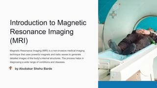 Introduction to Magnetic
Resonance Imaging
(MRI)
Magnetic Resonance Imaging (MRI) is a non-invasive medical imaging
technique that uses powerful magnets and radio waves to generate
detailed images of the body's internal structures. The process helps in
diagnosing a wide range of conditions and diseases.
by Abubakar Shehu Barde
 