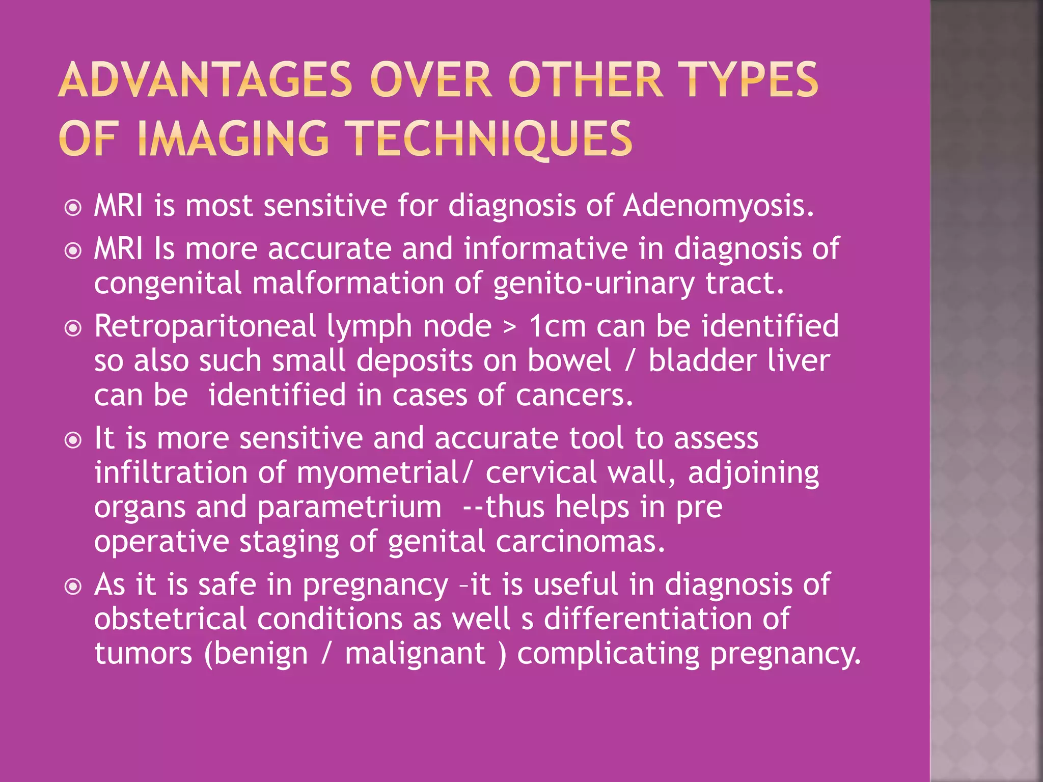  MRI is most sensitive for diagnosis of Adenomyosis. 
 MRI Is more accurate and informative in diagnosis of 
congenital malformation of genito-urinary tract. 
 Retroparitoneal lymph node > 1cm can be identified 
so also such small deposits on bowel / bladder liver 
can be identified in cases of cancers. 
 It is more sensitive and accurate tool to assess 
infiltration of myometrial/ cervical wall, adjoining 
organs and parametrium --thus helps in pre 
operative staging of genital carcinomas. 
 As it is safe in pregnancy –it is useful in diagnosis of 
obstetrical conditions as well s differentiation of 
tumors (benign / malignant ) complicating pregnancy. 
 